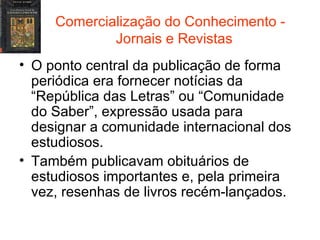 Comercialização do Conhecimento -  Jornais e Revistas O ponto central da publicação de forma periódica era fornecer notícias da “República das Letras” ou “Comunidade do Saber”, expressão usada para designar a comunidade internacional dos estudiosos. Também publicavam obituários de estudiosos importantes e, pela primeira vez, resenhas de livros recém-lançados. 