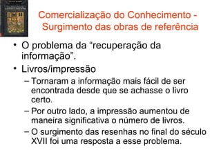 Comercialização do Conhecimento -  Surgimento das obras de referência O problema da “recuperação da informação”. Livros/impressão Tornaram a informação mais fácil de ser encontrada desde que se achasse o livro certo. Por outro lado, a impressão aumentou de maneira significativa o número de livros. O surgimento das resenhas no final do século XVII foi uma resposta a esse problema. 