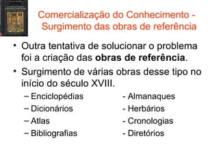 Comercialização do Conhecimento -  Surgimento das obras de referência Outra tentativa de solucionar o problema foi a criação das  obras de referência . Surgimento de várias obras desse tipo no início do século XVIII. Enciclopédias - Almanaques Dicionários - Herbários Atlas - Cronologias Bibliografias - Diretórios 