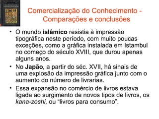 Comercialização do Conhecimento -  Comparações e conclusões O mundo  islâmico  resistia à impressão tipográfica neste período, com muito poucas exceções, como a gráfica instalada em Istambul no começo do século XVIII, que durou apenas alguns anos. No  Japão,  a partir do séc. XVII, há sinais de uma explosão da impressão gráfica junto com o aumento do número de livrarias. Essa expansão no comércio de livros estava ligada ao surgimento de novos tipos de livros, os  kana-zoshi,  ou “livros para consumo”. 