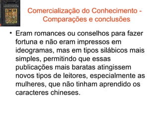Comercialização do Conhecimento -  Comparações e conclusões Eram romances ou conselhos para fazer fortuna e não eram impressos em ideogramas, mas em tipos silábicos mais simples, permitindo que essas publicações mais baratas atingissem novos tipos de leitores, especialmente as mulheres, que não tinham aprendido os caracteres chineses. 