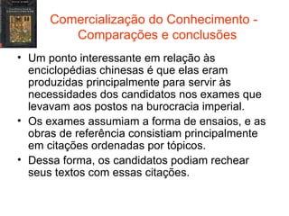 Comercialização do Conhecimento -  Comparações e conclusões Um ponto interessante em relação às enciclopédias chinesas é que elas eram produzidas principalmente para servir às necessidades dos candidatos nos exames que levavam aos postos na burocracia imperial. Os exames assumiam a forma de ensaios, e as obras de referência consistiam principalmente em citações ordenadas por tópicos. Dessa forma, os candidatos podiam rechear seus textos com essas citações. 