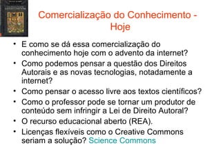 Comercialização do Conhecimento -  Hoje E como se dá essa comercialização do conhecimento hoje com o advento da internet? Como podemos pensar a questão dos Direitos Autorais e as novas tecnologias, notadamente a internet? Como pensar o acesso livre aos textos científicos?  Como o professor pode se tornar um produtor de conteúdo sem infringir a Lei de Direito Autoral? O recurso educacional aberto (REA). Licenças flexíveis como o Creative Commons seriam a solução?  Science   Commons 