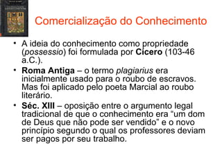 Comercialização do Conhecimento A ideia do conhecimento como propriedade ( possessio ) foi formulada por  Cícero  (103-46 a.C.). Roma Antiga  – o termo  plagiarius  era inicialmente usado para o roubo de escravos. Mas foi aplicado pelo poeta Marcial ao roubo literário. Séc. XIII  – oposição entre o argumento legal tradicional de que o conhecimento era “um dom de Deus que não pode ser vendido” e o novo princípio segundo o qual os professores deviam ser pagos por seu trabalho. 
