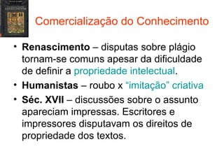 Comercialização do Conhecimento Renascimento  – disputas sobre plágio tornam-se comuns apesar da dificuldade de definir a  propriedade intelectual . Humanistas  – roubo x  “imitação” criativa Séc. XVII  – discussões sobre o assunto apareciam impressas. Escritores e impressores disputavam os direitos de propriedade dos textos. 