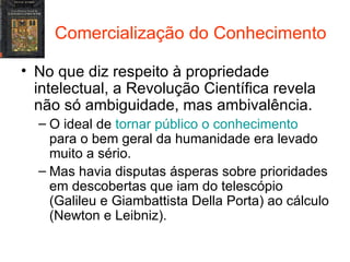 Comercialização do Conhecimento No que diz respeito à propriedade intelectual, a Revolução Científica revela não só ambiguidade, mas ambivalência. O ideal de  tornar público o conhecimento  para o bem geral da humanidade era levado muito a sério. Mas havia disputas ásperas sobre prioridades em descobertas que iam do telescópio (Galileu e Giambattista Della Porta) ao cálculo (Newton e Leibniz). 