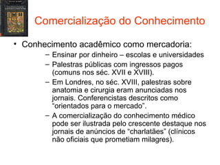 Comercialização do Conhecimento Conhecimento acadêmico como mercadoria: Ensinar por dinheiro – escolas e universidades Palestras públicas com ingressos pagos (comuns nos séc. XVII e XVIII). Em Londres, no séc. XVIII, palestras sobre anatomia e cirurgia eram anunciadas nos jornais. Conferencistas descritos como “orientados para o mercado”. A comercialização do conhecimento médico pode ser ilustrada pelo crescente destaque nos jornais de anúncios de “charlatães” (clínicos não oficiais que prometiam milagres). 