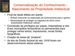 Comercialização do Conhecimento -  Nascimento da Propriedade Intelectual Final da Idade Média em diante: Ênfase crescente na exploração do conhecimento para o ganho. Necessidade de proteger os segredos do ofício como “propriedade intelectual valiosa”. Concessão de privilégios por papas, imperadores e reis. Eram monopólios temporários ou permanentes para proteger certos textos, impressores, novas fontes tipográficas. Criação de áreas de “pirataria”. As leis de Direito Autoral do séc. XVIII foram um desenvolvimento desse sistema. 