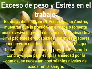 Exceso de peso y Estrés en el
          trabajo.
 Estudios del Instituto de Psicología en Austria,
 muestran que la presión en el trabajo fomenta
una excesiva ingestión de comida. Examinando a
5 mil pacientes en hospitales, los investigadores
 concluyeron que los más obesos eran los que
  tenían trabajos con mayor presión. El estudio
   concluyó, que para evitar la ansiedad por la
  comida, se necesitan controlar los niveles de
               azúcar en la sangre.
 
