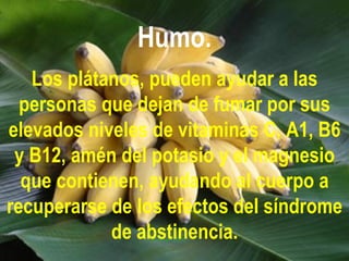 Humo.
   Los plátanos, pueden ayudar a las
  personas que dejan de fumar por sus
elevados niveles de vitaminas C, A1, B6
 y B12, amén del potasio y el magnesio
  que contienen, ayudando al cuerpo a
recuperarse de los efectos del síndrome
            de abstinencia.
 