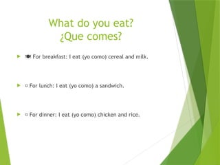 What do you eat?
¿Que comes?
 ️
🍽️For breakfast: I eat (yo como) cereal and milk.
 🥪 For lunch: I eat (yo como) a sandwich.
 🍗 For dinner: I eat (yo como) chicken and rice.
 