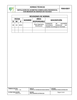 NORMAS TÉCNICAS
INSTALACIÓN DE ACOMETIDA DOMICILIARIA RESIDENCIAL
CON MEDIDOR DE ENERGÍA EN FACHADA
RA8-020/1
Página 2 de 6
PRIMERA EDICIÓN:
MARZO - 1982
ÚLTIMA PUBLICACIÓN:
MARZO-2012
DIBUJÓ:
CENTRO DE INFORMACIÓN REDES ENERGÍA
REVISÓ:
ÁREA INGENIERÍA DISTRIBUCION
APROBÓ:
SUBGERENCIA REDES DISTRIBUCIÓN
REVISIONES DE NORMA
FECHA
NOMBRE
ÁREA
RESPONSABLE
DESCRIPCIÓN
D M A
08 03 2012
Área Ingeniería
Distribución
Instalación de acometida
domiciliaria residencial con
medidor de energía en fachada.
 