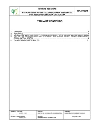 NORMAS TÉCNICAS
INSTALACIÓN DE ACOMETIDA DOMICILIARIA RESIDENCIAL
CON MEDIDOR DE ENERGÍA EN FACHADA
RA8-020/1
Página 3 de 6
PRIMERA EDICIÓN:
MARZO - 1982
ÚLTIMA PUBLICACIÓN:
MARZO-2012
DIBUJÓ:
CENTRO DE INFORMACIÓN REDES ENERGÍA
REVISÓ:
ÁREA INGENIERÍA DISTRIBUCION
APROBÓ:
SUBGERENCIA REDES DISTRIBUCIÓN
TABLA DE CONTENIDO
1. OBJETO............................................................................................................................4
2. ALCANCE .........................................................................................................................4
3. ASPECTOS TÉCNICOS DE MATERIALES Y OBRA QUE DEBEN TENER EN CUENTA
EN LA INSTALACIÓN. ......................................................................................................4
4. CANTIDAD DE MATERIALES……………………………………………………………………….5
 