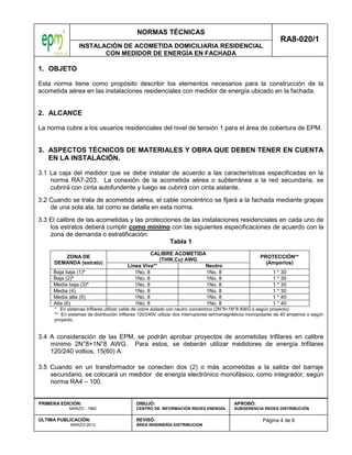 NORMAS TÉCNICAS
INSTALACIÓN DE ACOMETIDA DOMICILIARIA RESIDENCIAL
CON MEDIDOR DE ENERGÍA EN FACHADA
RA8-020/1
Página 4 de 6
PRIMERA EDICIÓN:
MARZO - 1982
ÚLTIMA PUBLICACIÓN:
MARZO-2012
DIBUJÓ:
CENTRO DE INFORMACIÓN REDES ENERGÍA
REVISÓ:
ÁREA INGENIERÍA DISTRIBUCION
APROBÓ:
SUBGERENCIA REDES DISTRIBUCIÓN
1. OBJETO
Esta norma tiene como propósito describir los elementos necesarios para la construcción de la
acometida aérea en las instalaciones residenciales con medidor de energía ubicado en la fachada.
2. ALCANCE
La norma cubre a los usuarios residenciales del nivel de tensión 1 para el área de cobertura de EPM.
3. ASPECTOS TÉCNICOS DE MATERIALES Y OBRA QUE DEBEN TENER EN CUENTA
EN LA INSTALACIÓN.
3.1 La caja del medidor que se debe instalar de acuerdo a las características especificadas en la
norma RA7-203. La conexión de la acometida aérea o subterránea a la red secundaria, se
cubrirá con cinta autofundente y luego se cubrirá con cinta aislante.
3.2 Cuando se trata de acometida aérea, el cable concéntrico se fijará a la fachada mediante grapas
de una sola ala, tal como se detalla en esta norma.
3.3 El calibre de las acometidas y las protecciones de las instalaciones residenciales en cada uno de
los estratos deberá cumplir como mínimo con las siguientes especificaciones de acuerdo con la
zona de demanda o estratificación:
Tabla 1
ZONA DE
DEMANDA (estrato)
CALIBRE ACOMETIDA
(THW,Cu) AWG
PROTECCIÓN**
(Amperios)
Línea Viva** Neutro
Baja baja (1)* 1No. 8 1No. 8 1 * 30
Baja (2)* 1No. 8 1No. 8 1 * 30
Media baja (3)* 1No. 8 1No. 8 1 * 30
Media (4) 1No. 8 1No. 8 1 * 30
Media alta (5) 1No. 8 1No. 8 1 * 40
Alta (6) 1No. 8 1No. 8 1 * 40
* En sistemas trifilares utilizar cable de cobre aislado con neutro concéntrico (2N°8+1N°8 AWG ó según proyecto)
** En sistemas de distribución trifilares 120/240V utilizar dos interruptores termomagnéticos monopolares de 40 amperios o según
proyecto.
3.4 A consideración de las EPM, se podrán aprobar proyectos de acometidas trifilares en calibre
mínimo 2N°8+1N°8 AWG. Para estos, se deberán utilizar medidores de energía trifilares
120/240 voltios, 15(60) A.
3.5 Cuando en un transformador se conecten dos (2) o más acometidas a la salida del barraje
secundario, se colocará un medidor de energía electrónico monofásico, como integrador, según
norma RA4 – 100.
 