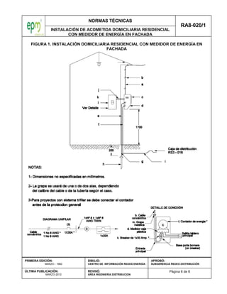 NORMAS TÉCNICAS
INSTALACIÓN DE ACOMETIDA DOMICILIARIA RESIDENCIAL
CON MEDIDOR DE ENERGÍA EN FACHADA
RA8-020/1
Página 6 de 6
PRIMERA EDICIÓN:
MARZO - 1982
ÚLTIMA PUBLICACIÓN:
MARZO-2012
DIBUJÓ:
CENTRO DE INFORMACIÓN REDES ENERGÍA
REVISÓ:
ÁREA INGENIERÍA DISTRIBUCION
APROBÓ:
SUBGERENCIA REDES DISTRIBUCIÓN
FIGURA 1. INSTALACIÓN DOMICILIARIA RESIDENCIAL CON MEDIDOR DE ENERGÍA EN
FACHADA
 