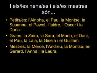 I els/les nens/es i els/es mestres són... Petits/es: l’Ainoha, el Pau, la Montse, la Susanna, el Pawel, l’Isidre, l’Oscar i la Daria. Grans:  la Zaira, la Sara, el Mario, el Dani, el Pau, la Laia, la Gisela i el Guillem.  Mestres: la Mercè, l’Andreu, la Montse, en Gerard, l’Anna i la Laura. 