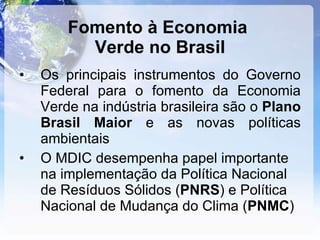Fomento à Economia  Verde no Brasil Os principais instrumentos do Governo Federal para o fomento da Economia Verde na indústria brasileira são o  Plano   Brasil Maior  e as novas políticas ambientais O MDIC desempenha papel importante na implementação da Política Nacional de Resíduos Sólidos ( PNRS ) e Política Nacional de Mudança do Clima ( PNMC ) 