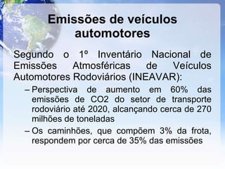 Emissões de veículos automotores Segundo o 1º Inventário Nacional de Emissões Atmosféricas de Veículos Automotores Rodoviários (INEAVAR): Perspectiva de aumento em 60% das emissões de CO2 do setor de transporte rodoviário até 2020, alcançando cerca de 270 milhões de toneladas Os caminhões, que compõem 3% da frota, respondem por cerca de 35% das emissões 