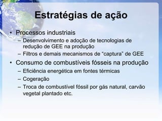 Estratégias de ação Processos industriais  Desenvolvimento e adoção de tecnologias de redução de GEE na produção Filtros e demais mecanismos de “captura” de GEE Consumo de combustíveis fósseis na produção  Eficiência energética em fontes térmicas Cogeração Troca de combustível fóssil por gás natural, carvão vegetal plantado etc. 