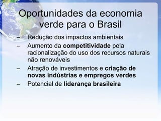 Oportunidades da economia verde para o Brasil Redução dos impactos ambientais Aumento da  competitividade  pela racionalização do uso dos recursos naturais não renováveis Atração de investimentos e  criação de novas indústrias e empregos verdes Potencial de  liderança brasileira 