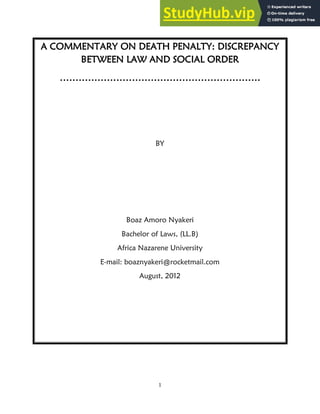 1
A COMMENTARY ON DEATH PENALTY: DISCREPANCY
BETWEEN LAW AND SOCIAL ORDER
……………………………………………………….
BY
Boaz Amoro Nyakeri
Bachelor of Laws, (LL.B)
Africa Nazarene University
E-mail: boaznyakeri@rocketmail.com
August, 2012
 