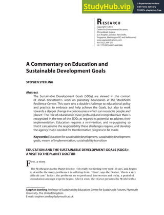 A Commentary on Education and
Sustainable Development Goals
STEPHEN STERLING
Abstract
The Sustainable Development Goals (SDGs) are viewed in the context
of Johan Rockström’s work on planetary boundaries at the Stockholm
Resilience Centre. This work sets a double challenge to educational policy
and practice: to embrace and help achieve the Goals, but also to work
towards a deeper change in consciousness which can reconcile people and
planet.1
The role of education is more profound and comprehensive than is
recognized in the text of the SDGs as regards its potential to address their
implementation. Education requires a re-invention, and re-purposing so
that it can assume the responsibility these challenges require, and develop
the agency that is needed for transformative progress to be made.
Keywords: Education for sustainable development, sustainable development
goals, means of implementation, sustainability transition
EDUCATION AND THE SUSTAINABLE DEVELOPMENT GOALS (SDGS):
A VISIT TO THE PLANET DOCTOR
First, a story.
The World goes to the Planet Doctor. ‘I’m really not feeling very well’, it says, and begins
to describe the many problems it is suffering from. ‘Hmm’, says the Doctor, ‘this is a very
difficult case’. In fact, the problems are so profound, interwoven and tricky, a period of
consultation amongst experts begins. After it ends, the Doctor presents the World with a
RESEARCH
Copyright © 2016
Centre for Environment Education,
Ahmedabad,Gujarat
(Los Angeles,London,New Delhi,
Singapore, Washington DC and Melbourne)
www.sagepublications.com
Vol 10(2):208–213
10.1177/0973408216661886
Stephen Sterling, Professor of Sustainability Education, Centre for Sustainable Futures, Plymouth
University, The United Kingdom.
E-mail: stephen.sterling@plymouth.ac.uk
 