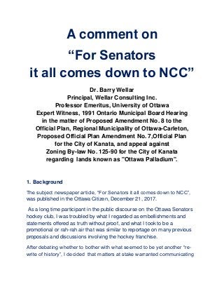 A comment on
“For Senators
it all comes down to NCC”
Dr. Barry Wellar
Principal, Wellar Consulting Inc.
Professor Emeritus, University of Ottawa
Expert Witness, 1991 Ontario Municipal Board Hearing
in the matter of Proposed Amendment No. 8 to the
Official Plan, Regional Municipality of Ottawa-Carleton,
Proposed Official Plan Amendment No. 7,Official Plan
for the City of Kanata, and appeal against
Zoning By-law No. 125-90 for the City of Kanata
regarding lands known as "Ottawa Palladium".
1. Background
The subject newspaper article, “For Senators it all comes down to NCC”,
was published in the Ottawa Citizen, December 21, 2017.
As a long time participant in the public discourse on the Ottawa Senators
hockey club, I was troubled by what I regarded as embellishments and
statements offered as truth without proof, and what I took to be a
promotional or rah-rah air that was similar to reportage on many previous
proposals and discussions involving the hockey franchise.
After debating whether to bother with what seemed to be yet another “re-
write of history”, I decided that matters at stake warranted communicating
 