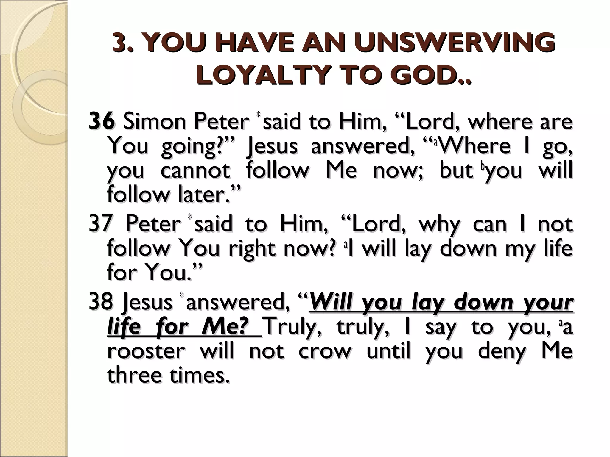 3. YOU HAVE AN UNSWERVING3. YOU HAVE AN UNSWERVING
LOYALTY TO GOD..LOYALTY TO GOD..
3636 Simon Peter Simon Peter * * 
said to Him, “Lord, where aresaid to Him, “Lord, where are
You going?” Jesus answered, “You going?” Jesus answered, “aa
Where I go,Where I go,
you cannot follow Me now; but you cannot follow Me now; but bb
you willyou will
follow later.”follow later.”
37 Peter 37 Peter * * 
said to Him, “Lord, why can I notsaid to Him, “Lord, why can I not
follow You right now? follow You right now? aa
I will lay down my lifeI will lay down my life
for You.”for You.”
38 Jesus 38 Jesus * * 
answered, “answered, “Will you lay down yourWill you lay down your
life for Me?life for Me? Truly, truly, I say to you, Truly, truly, I say to you, aa
aa
rooster will not crow until you deny Merooster will not crow until you deny Me
three times.three times.
  
 