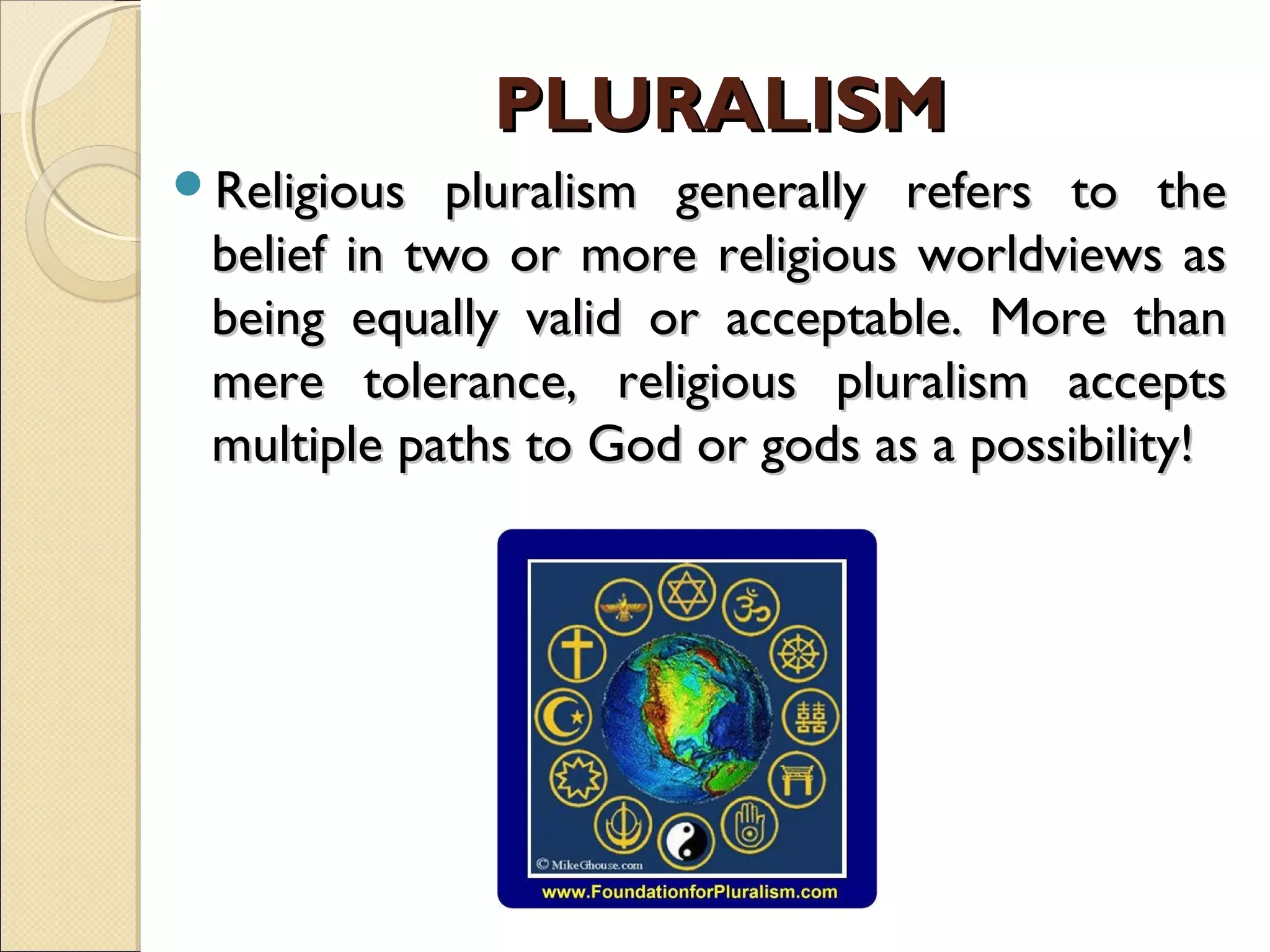 Religious pluralism generally refers to theReligious pluralism generally refers to the
belief in two or more religious worldviews asbelief in two or more religious worldviews as
being equally valid or acceptable. More thanbeing equally valid or acceptable. More than
mere tolerance, religious pluralism acceptsmere tolerance, religious pluralism accepts
multiple paths to God or gods as a possibility!multiple paths to God or gods as a possibility!
PLURALISMPLURALISM
 