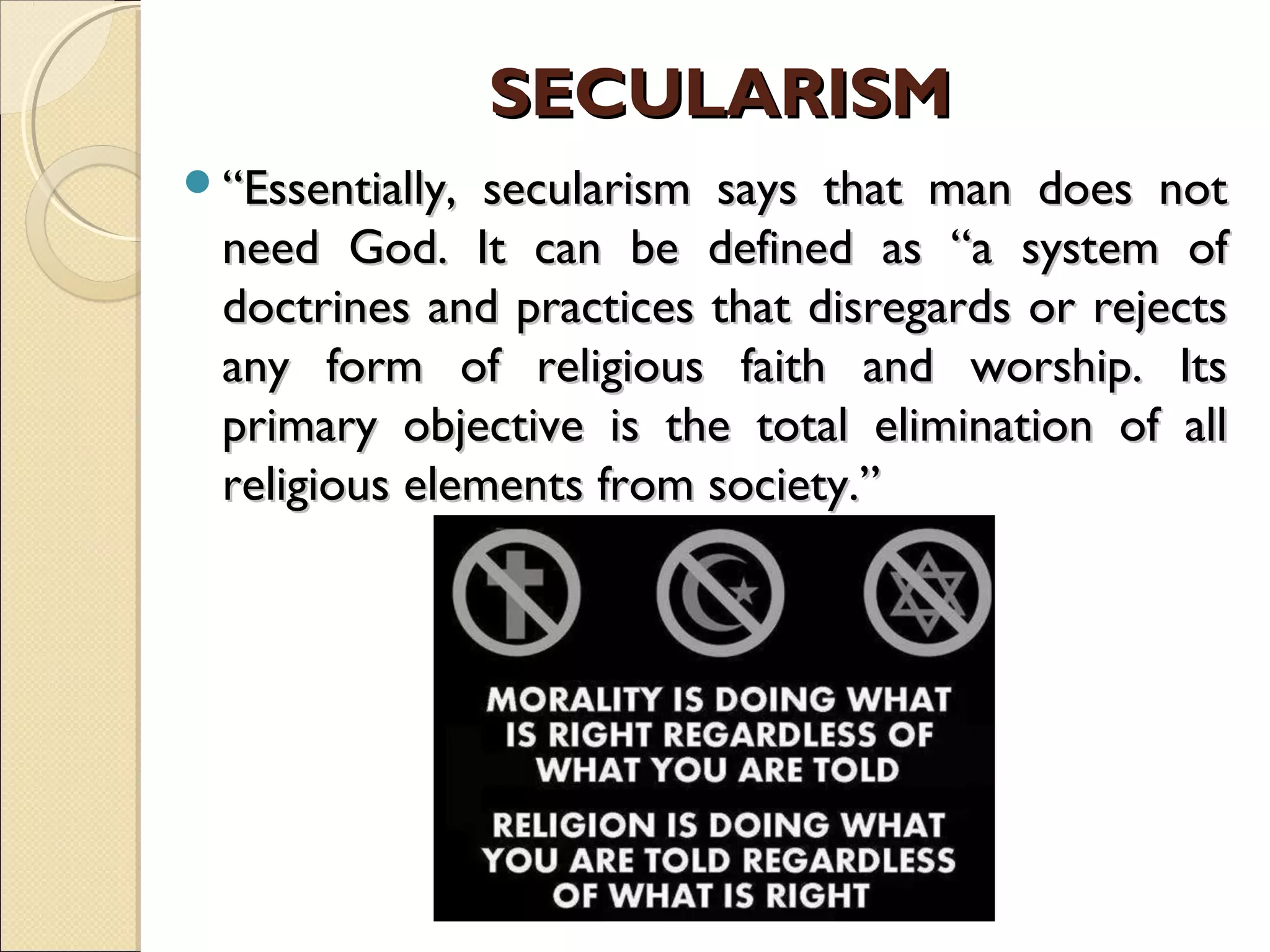 SECULARISMSECULARISM
““Essentially, secularism says that man does notEssentially, secularism says that man does not
need God. It can be defined as “a system ofneed God. It can be defined as “a system of
doctrines and practices that disregards or rejectsdoctrines and practices that disregards or rejects
any form of religious faith and worship. Itsany form of religious faith and worship. Its
primary objective is the total elimination of allprimary objective is the total elimination of all
religious elements from society.”religious elements from society.”
 