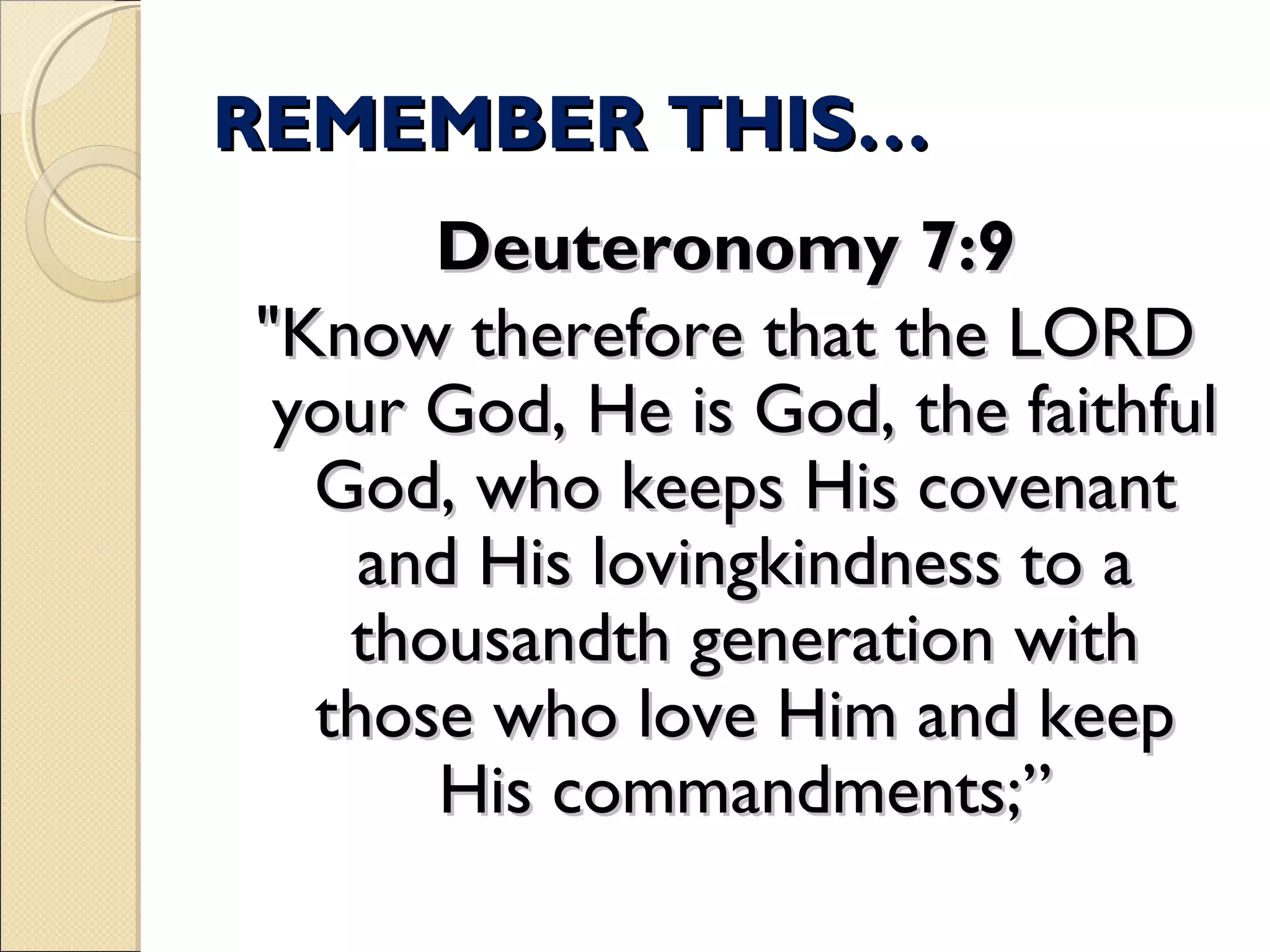 REMEMBER THIS…REMEMBER THIS…
Deuteronomy 7:9Deuteronomy 7:9
"Know therefore that the LORD"Know therefore that the LORD
your God, He is God, the faithfulyour God, He is God, the faithful
God, who keeps His covenantGod, who keeps His covenant
and His lovingkindness to aand His lovingkindness to a
thousandth generation withthousandth generation with
those who love Him and keepthose who love Him and keep
His commandments;”His commandments;”
 