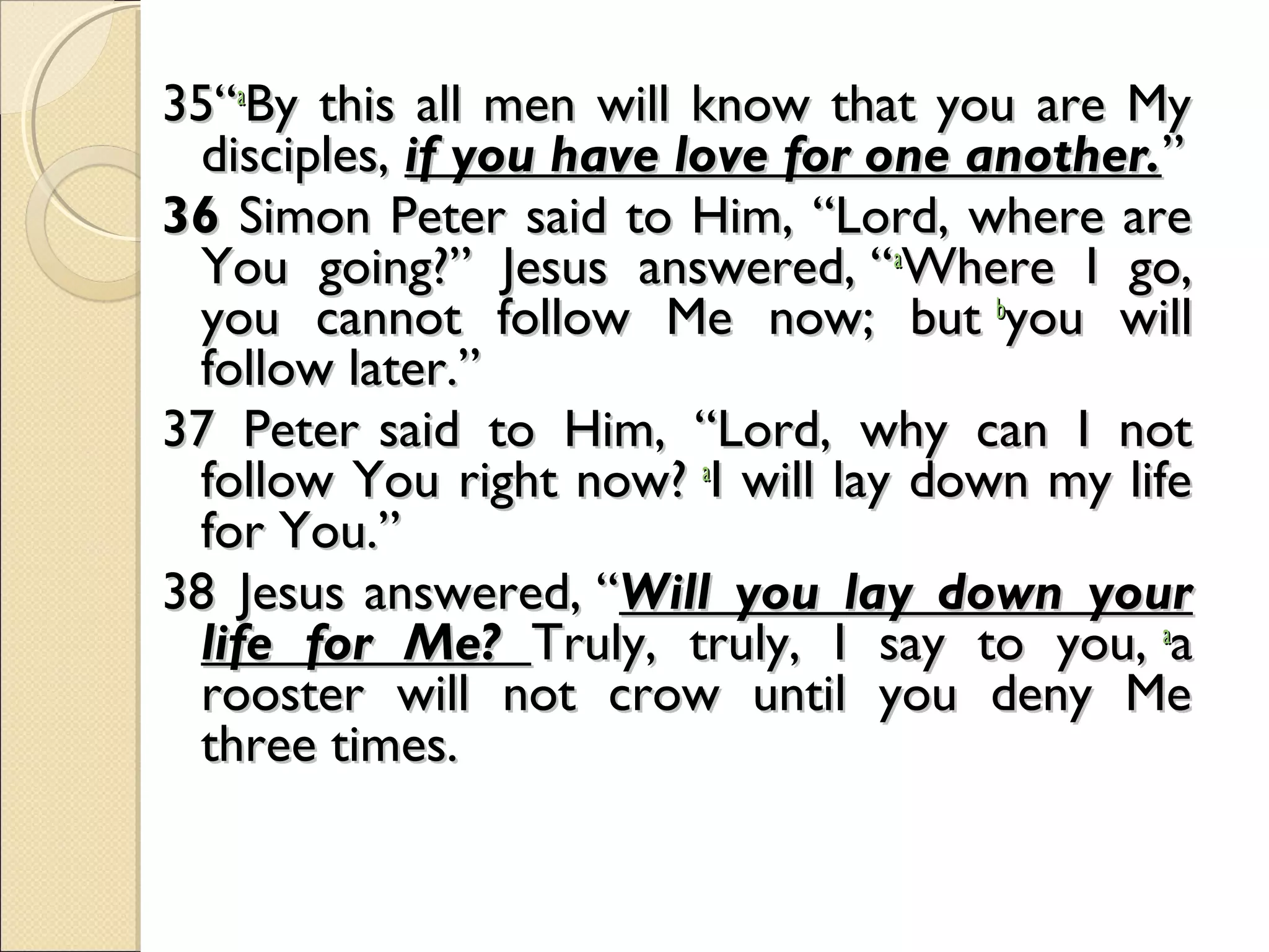 35“35“aa
By this all men will know that you are MyBy this all men will know that you are My
disciples,disciples, if you have love for one another.if you have love for one another.””
3636 Simon Peter Simon Peter   
said to Him, “Lord, where aresaid to Him, “Lord, where are
You going?” Jesus answered, “You going?” Jesus answered, “aa
Where I go,Where I go,
you cannot follow Me now; but you cannot follow Me now; but bb
you willyou will
follow later.”follow later.”
37 Peter 37 Peter   
said to Him, “Lord, why can I notsaid to Him, “Lord, why can I not
follow You right now? follow You right now? aa
I will lay down my lifeI will lay down my life
for You.”for You.”
38 Jesus 38 Jesus   
answered, “answered, “Will you lay down yourWill you lay down your
life for Me?life for Me? Truly, truly, I say to you, Truly, truly, I say to you, aa
aa
rooster will not crow until you deny Merooster will not crow until you deny Me
three times.three times.
  
 