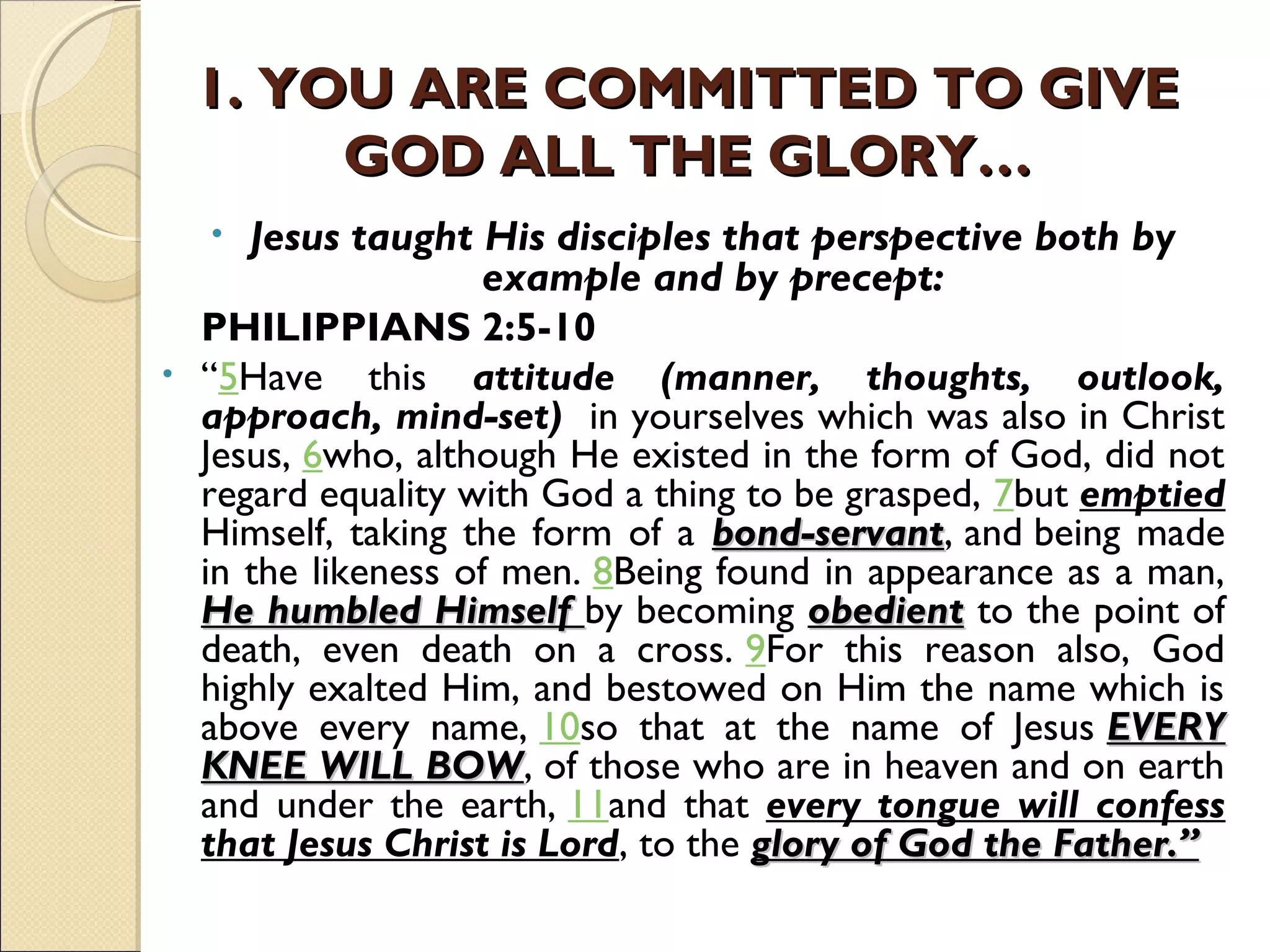 1. YOU ARE COMMITTED TO GIVE1. YOU ARE COMMITTED TO GIVE
GOD ALL THE GLORY…GOD ALL THE GLORY…
• Jesus taught His disciples that perspective both by
example and by precept:
PHILIPPIANS 2:5-10
• “5Have this attitude (manner, thoughts, outlook,
approach, mind-set) in yourselves which was also in Christ
Jesus, 6who, although He existed in the form of God, did not
regard equality with God a thing to be grasped, 7but emptied
Himself, taking the form of a bond-servantbond-servant, and being made
in the likeness of men. 8Being found in appearance as a man,
He humbled HimselfHe humbled Himself by becoming obedientobedient to the point of
death, even death on a cross. 9For this reason also, God
highly exalted Him, and bestowed on Him the name which is
above every name, 10so that at the name of Jesus EVERYEVERY
KNEE WILL BOWKNEE WILL BOW, of those who are in heaven and on earth
and under the earth, 11and that every tongue will confess
that Jesus Christ is Lord, to the glory of God the Father.”glory of God the Father.”
 