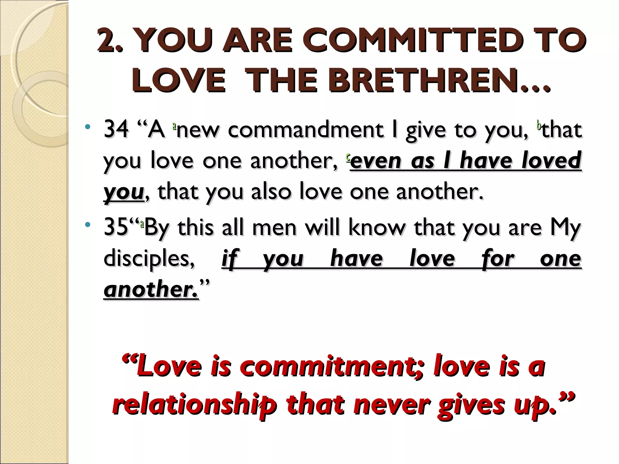 2. YOU ARE COMMITTED TO2. YOU ARE COMMITTED TO
LOVE THE BRETHREN…LOVE THE BRETHREN…
• 34 “A 34 “A aa
new commandment I give to you, new commandment I give to you, bb
thatthat
you love one another, you love one another, cc
even as I have lovedeven as I have loved
youyou, that you also love one another., that you also love one another.
• 35“35“aa
By this all men will know that you are MyBy this all men will know that you are My
disciples,disciples, if you have love for oneif you have love for one
another.another.””
““Love is commitment; love is aLove is commitment; love is a
relationship that never gives up.”relationship that never gives up.”
 