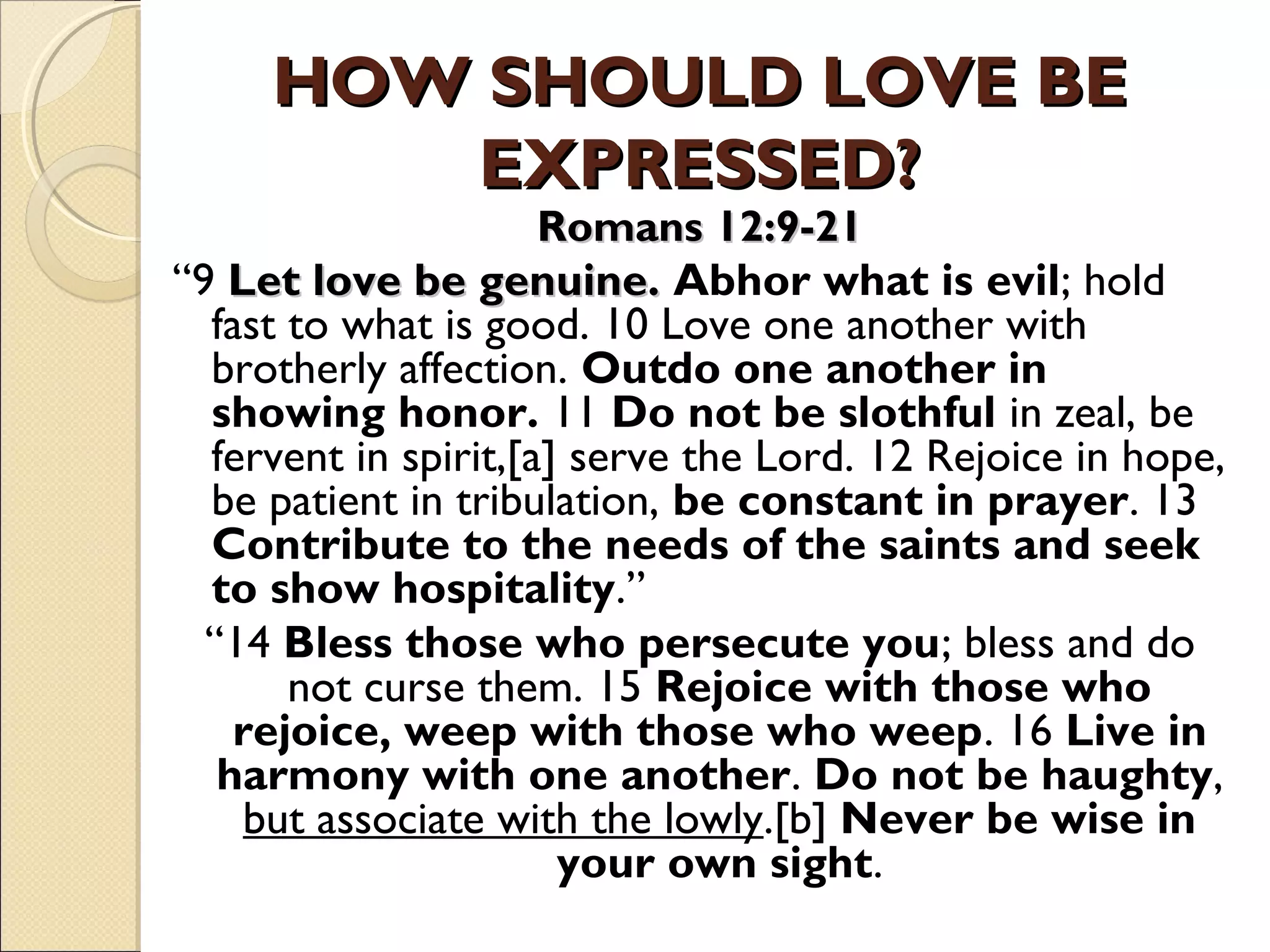 HOW SHOULD LOVE BEHOW SHOULD LOVE BE
EXPRESSED?EXPRESSED?
Romans 12:9-21Romans 12:9-21
“9 Let love be genuine.Let love be genuine. Abhor what is evil; hold
fast to what is good. 10 Love one another with
brotherly affection. Outdo one another in
showing honor. 11 Do not be slothful in zeal, be
fervent in spirit,[a] serve the Lord. 12 Rejoice in hope,
be patient in tribulation, be constant in prayer. 13
Contribute to the needs of the saints and seek
to show hospitality.”
“14 Bless those who persecute you; bless and do
not curse them. 15 Rejoice with those who
rejoice, weep with those who weep. 16 Live in
harmony with one another. Do not be haughty,
but associate with the lowly.[b] Never be wise in
your own sight.
 