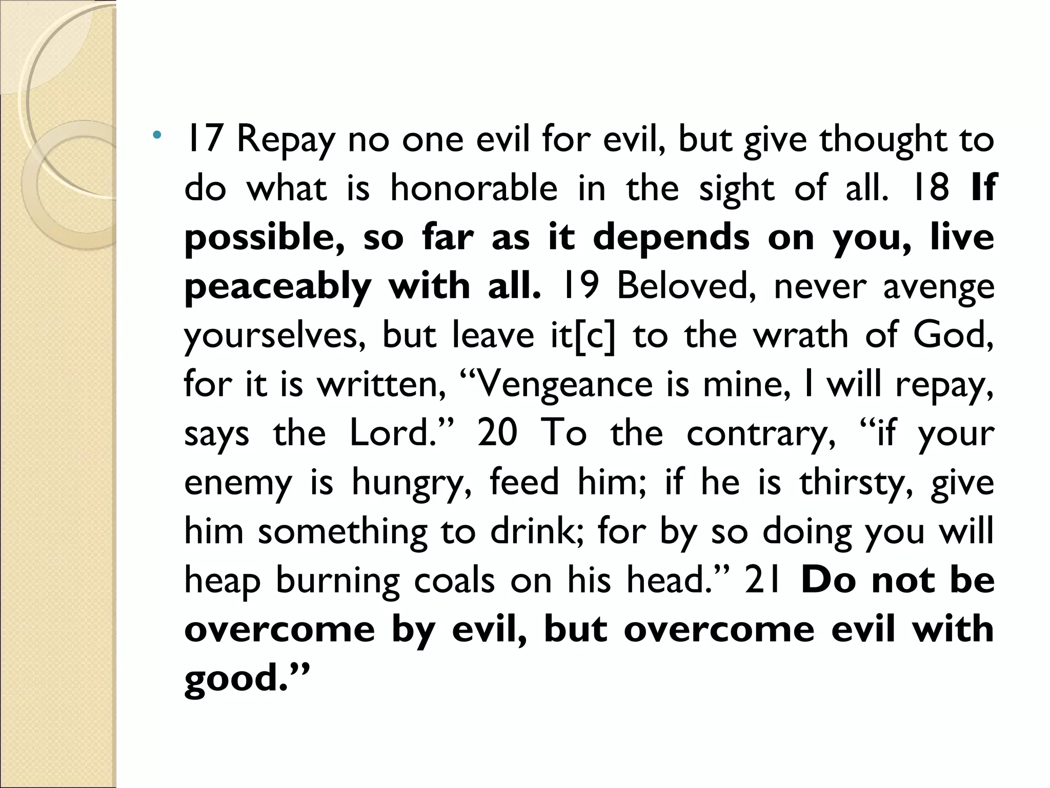• 17 Repay no one evil for evil, but give thought to
do what is honorable in the sight of all. 18 If
possible, so far as it depends on you, live
peaceably with all. 19 Beloved, never avenge
yourselves, but leave it[c] to the wrath of God,
for it is written, “Vengeance is mine, I will repay,
says the Lord.” 20 To the contrary, “if your
enemy is hungry, feed him; if he is thirsty, give
him something to drink; for by so doing you will
heap burning coals on his head.” 21 Do not be
overcome by evil, but overcome evil with
good.”
 