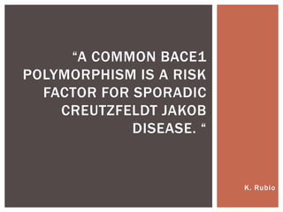 K. Rubio
“A COMMON BACE1
POLYMORPHISM IS A RISK
FACTOR FOR SPORADIC
CREUTZFELDT JAKOB
DISEASE. “
 