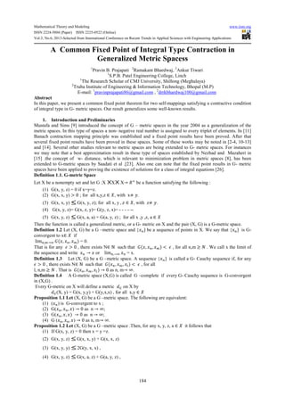 Mathematical Theory and Modeling www.iiste.org
ISSN 2224-5804 (Paper) ISSN 2225-0522 (Online)
Vol.3, No.6, 2013-Selected from International Conference on Recent Trends in Applied Sciences with Engineering Applications
184
A Common Fixed Point of Integral Type Contraction in
Generalized Metric Spacess
1
Pravin B. Prajapati 2
Ramakant Bhardwaj, 2
Ankur Tiwari
1
S.P.B. Patel Engineering College, Linch
1
The Research Scholar of CMJ University, Shillong (Meghalaya)
2
Truba Institute of Engineering & Information Technology, Bhopal (M.P)
E-mail: 1
pravinprajapati86@gmail.com , 2
drrkbhardwaj100@gmail.com
Abstract
In this paper, we present a common fixed point theorem for two self-mappings satisfying a contractive condition
of integral type in G- metric spaces. Our result generalizes some well-known results.
1. Introduction and Preliminaries
Mustafa and Sims [9] introduced the concept of G – metric spaces in the year 2004 as a generalization of the
metric spaces. In this type of spaces a non- negative real number is assigned to every triplet of elements. In [11]
Banach contraction mapping principle was established and a fixed point results have been proved. After that
several fixed point results have been proved in these spaces. Some of these works may be noted in [2-4, 10-13]
and [14]. Several other studies relevant to metric spaces are being extended to G- metric spaces. For instances
we may note that a best approximation result in these type of spaces established by Nezhad and Mazaheri in
[15] .the concept of w- distance, which is relevant to minimization problem in metric spaces [8], has been
extended to G-metric spaces by Saadati et al .[23]. Also one can note that the fixed point results in G- metric
spaces have been applied to proving the existence of solutions for a class of integral equations [26].
Definition 1.1. G-metric Space
Let X be a nonempty set and let G :X X X→ be a function satisfying the following :
(1) G(x, y, z) = 0 if x=y=z.
(2) G(x, x, y) > 0 ; for all x,y,z ∈ , with x≠ .
(3) G(x, x, y) G(x, y, z); for all x, y , ∈ , with z≠ .
(4) G(x, y, z)= G(x, z, y)= G(y, z, x)= - - - - --
(5) G(x, y, z) G(x, a, a) + G(a, y, z) ; for all x ,y ,z, a ∈
Then the function is called a generalized metric, or a G- metric on X and the pair (X, G) is a G-metric space.
Definition 1.2 Let (X, G) be a G –metric space and { } be a sequence of points in X. We say that { } is G-
convergent to x∈ if
lim , → ( , , ) = 0.
That is for any > 0 , there exists N∈ ℕ such that ( , , ) < , for all n,m ≥ . We call x the limit of
the sequence and write → or lim ,→ = x.
Definition 1.3 Let (X, G) be a G –metric space. A sequence { } is called a G- Cauchy sequence if, for any
> 0 , there exists N∈ ℕ such that ( , , ) < , for all
l, n,m ≥ . That is ( , , ) → 0 as n, m→ ∞.
Definition 1.4 A G-metric space (X,G) is called G –complete if every G- Cauchy sequence is G-convergent
in (X,G) .
Every G-metric on X will define a metric on X by
(X, y) = G(x, y,y) + G(y,x,x) , for all x,y ∈
Proposition 1.1 Let (X, G) be a G –metric space. The following are equivalent:
(1) ( ) is G-convergent to x ;
(2) G( , , ) → 0 as n → ∞;
(3) G( , , ) → 0 as n → ∞;
(4) G ( , , ) → 0 as n, m→ ∞.
Proposition 1.2 Let (X, G) be a G –metric space .Then, for any x, y, z, a ∈ it follows that
(1) If G(x, y, z) = 0 then x = y =z.
(2) G(x, y, z) G(x, x, y) + G(x, x, z)
(3) G(x, y, y) 2G(y, x, x) ,
(4) G(x, y, z) G(x, a, z) + G(a, y, z) ,
 