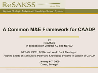 A Common M&E Framework for CAADP
                                                   by
                                                ReSAKSS
                                in collaboration with the AU and NEPAD

                 NEPAD, IFPRI, AGRA, and World Bank Meeting on
Aligning Efforts on Agricultural Policy and Knowledge Systems in Support of CAADP

                                                    January 6-7, 2009
                                                     Dakar, Senegal
 Regional Strategic Analysis and Knowledge Support System – Africa Wide
 