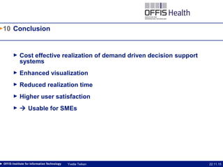 10
22.11.15Yvette Teiken
Conclusion
► Cost effective realization of demand driven decision support
systems
► Enhanced visualization
► Reduced realization time
► Higher user satisfaction
►  Usable for SMEs
 