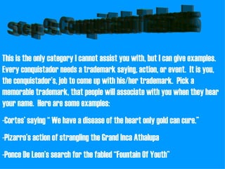 Step 9: Conquistador Trademarks This is the only category I cannot assist you with, but I can give examples.  Every conquistador needs a trademark saying, action, or event.  It is you, the conquistador’s, job to come up with his/her trademark.  Pick a memorable trademark, that people will associate with you when they hear your name.  Here are some examples: -Cortes’ saying “ We have a disease of the heart only gold can cure.” -Pizarro’s action of strangling the Grand Inca Athalupa -Ponce De Leon’s search for the fabled “Fountain Of Youth” 