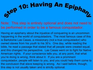 Step 10: Having An Epiphany Note:  This step is entirely optional and does not need to be performed in order to be a famous conquistador. Having an epiphany about the injustice of conquering is an uncommon happening in the world of conquistadors.  The most famous case of this is Bartolome Las Casas, a missionary (not a true conquistador) who owned slaves from his youth to his 30’s.  One day, while reading the bible, he read a passage that stated that all people were created equal, and this changed his perspective.  Las Casas went on to fight for Native American rights.  If your conscience tells you, at any point, that what you’re doing is wrong, think about it.  If you are a prominent conquistador, people will listen to you, and you could help them come to the conclusion that slave keeping is wrong.  As I said before, though, this step is not usually taken and is strictly optional. 