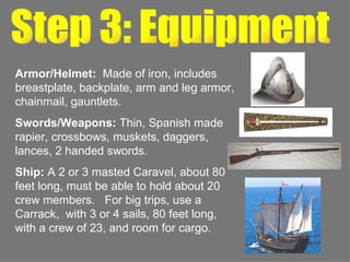 Step 3: Equipment Armor/Helmet:  Made of iron, includes breastplate, backplate, arm and leg armor, chainmail, gauntlets. Swords/Weapons:  Thin, Spanish made rapier, crossbows, muskets, daggers, lances, 2 handed swords. Ship:  A 2 or 3 masted Caravel, about 80 feet long, must be able to hold about 20 crew members.  For big trips, use a Carrack,  with 3 or 4 sails, 80 feet long, with a crew of 23, and room for cargo. 