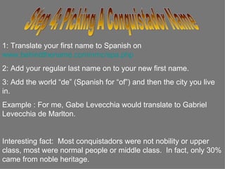 Step 4: Picking A Conquistador Name 1: Translate your first name to Spanish on  www.behindthename.com/nmc/spa.php   2: Add your regular last name on to your new first name. 3: Add the world “de” (Spanish for “of”) and then the city you live in.  Example : For Jennifer Anistan it would translate to Jennifer Anistan de Hollywood.  Interesting fact:  Most conquistadors were not nobility or upper class, most were normal people or middle class.  In fact, only 30% came from noble heritage. 