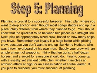 Step 5: Planning Planning is crucial to a successful takeover.  First, plan where you want to drop anchor, even though most conquistadors end up in a place totally different from where they planned to go.  You should know that the quickest route between two places is a straight line.  Next, pick an appropriately sized crew, based on how many ships you have.  Remember that loyalty is a huge factor while picking crew, because you don’t want to end up like Henry Hudson, who was thrown overboard by his own men.  Supply your crew with an ample amount of weapons.  I think that ten guns, a half dozen horses, and a sword for everyone should do.  Finally, come up with a sneaky yet efficient battle plan, whether it involves an ambush attack at night or an assassination of a tribe leader.  If you plan to succeed, you must succeed  at planning.  