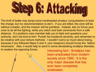 Step 6: Attacking The thrill of battle may tempt some hardheaded amateur conquistadors to lead the charge, but my recommendation is don’t.  If you are killed, the crew will be without a leader, and the mission will be pointless.  Instead, ask (or force) your crew to do all the fighting, while you watch and bark commands from a safe distance.  If a stubborn crew member tells you to fight and questions your authority, don’t be kind to him!  Punish his insolence severely, and remember to be creative with your torture methods.  I wouldn’t worry so much about losing, because if you followed Steps 5 and 3, your weaponry should trump the  Native Americans’.  Also, it would help to send in some devastating smallpox blankets, to weaken the opposing forces. Interesting fact:  Smallpox has been eradicated from modern society since 1980.  It is the only major disease that has ever been completely eradicated. 