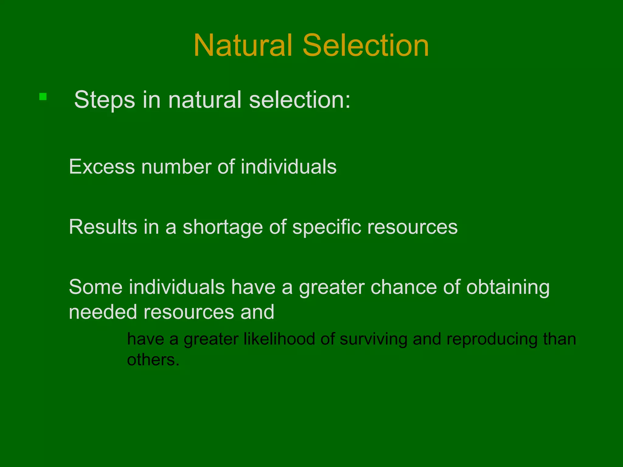Natural Selection


Steps in natural selection:
Excess number of individuals
Results in a shortage of specific resources
Some individuals have a greater chance of obtaining
needed resources and
have a greater likelihood of surviving and reproducing than
others.

 