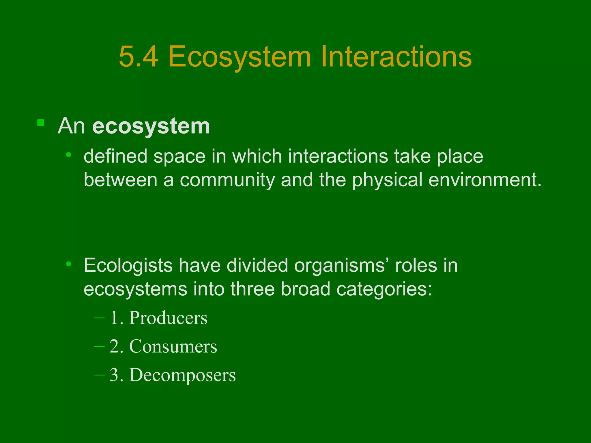 5.4 Ecosystem Interactions
 An ecosystem
• defined space in which interactions take place
between a community and the physical environment.

• Ecologists have divided organisms’ roles in
ecosystems into three broad categories:
– 1. Producers
– 2. Consumers
– 3. Decomposers

 