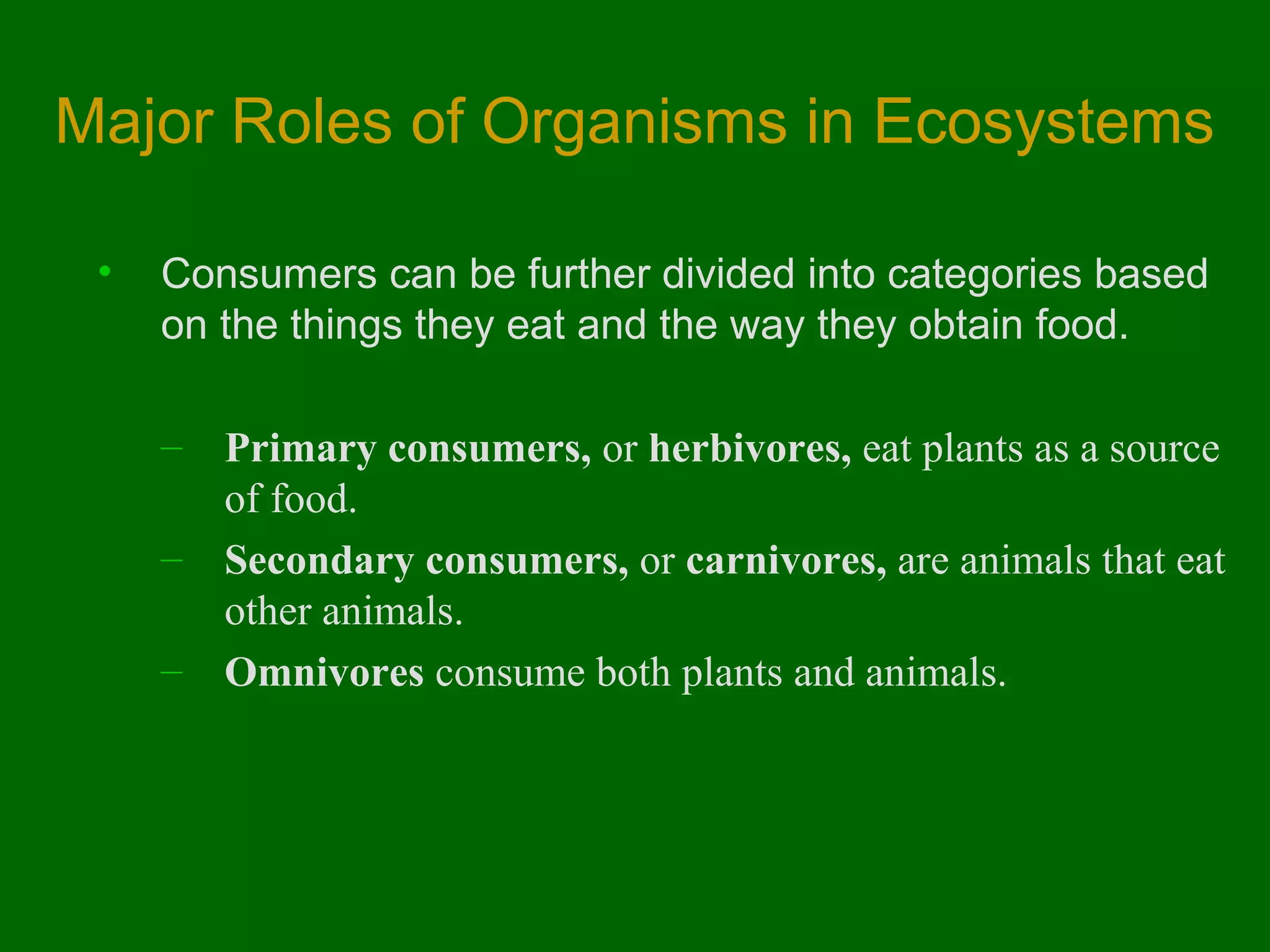Major Roles of Organisms in Ecosystems
•

Consumers can be further divided into categories based
on the things they eat and the way they obtain food.
–
–
–

Primary consumers, or herbivores, eat plants as a source
of food.
Secondary consumers, or carnivores, are animals that eat
other animals.
Omnivores consume both plants and animals.

 