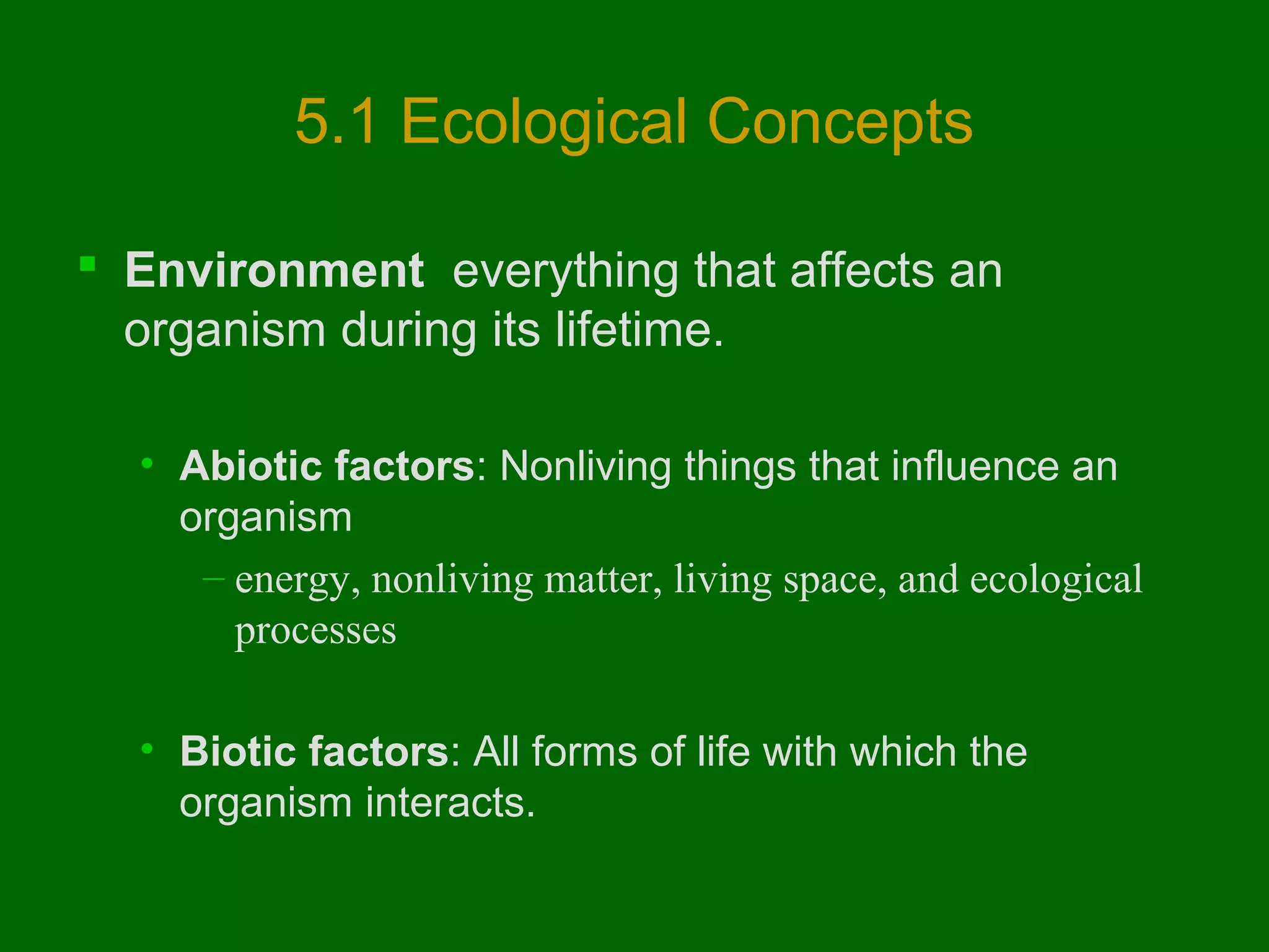 5.1 Ecological Concepts
 Environment everything that affects an
organism during its lifetime.
• Abiotic factors: Nonliving things that influence an
organism
– energy, nonliving matter, living space, and ecological
processes
• Biotic factors: All forms of life with which the
organism interacts.

 